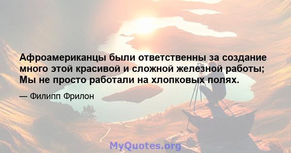 Афроамериканцы были ответственны за создание много этой красивой и сложной железной работы; Мы не просто работали на хлопковых полях.