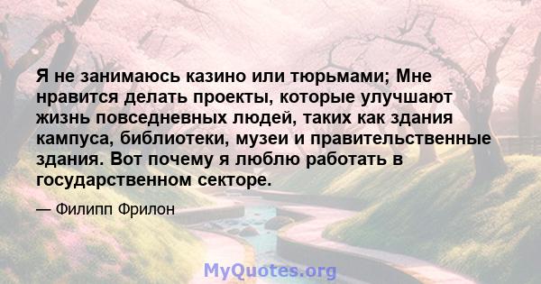 Я не занимаюсь казино или тюрьмами; Мне нравится делать проекты, которые улучшают жизнь повседневных людей, таких как здания кампуса, библиотеки, музеи и правительственные здания. Вот почему я люблю работать в