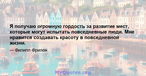 Я получаю огромную гордость за развитие мест, которые могут испытать повседневные люди. Мне нравится создавать красоту в повседневной жизни.