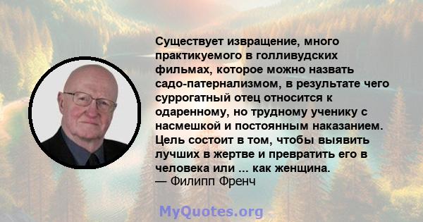 Существует извращение, много практикуемого в голливудских фильмах, которое можно назвать садо-патернализмом, в результате чего суррогатный отец относится к одаренному, но трудному ученику с насмешкой и постоянным