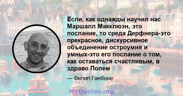 Если, как однажды научил нас Маршалл Макклюэн, это послание, то среда Дерфнера-это прекрасное, дискурсивное объединение остроумия и умных-это его послание о том, как оставаться счастливым, в здраво Полем