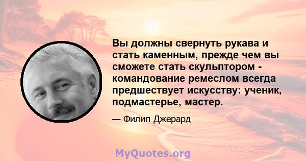 Вы должны свернуть рукава и стать каменным, прежде чем вы сможете стать скульптором - командование ремеслом всегда предшествует искусству: ученик, подмастерье, мастер.