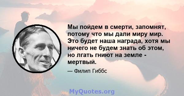 Мы пойдем в смерти, запомнят, потому что мы дали миру мир. Это будет наша награда, хотя мы ничего не будем знать об этом, но лгать гниют на земле - мертвый.