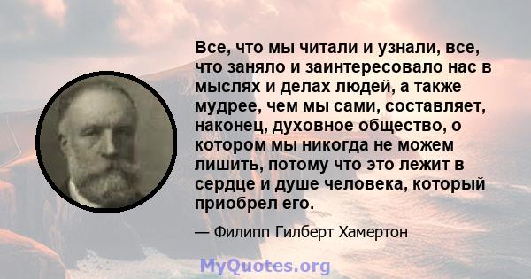 Все, что мы читали и узнали, все, что заняло и заинтересовало нас в мыслях и делах людей, а также мудрее, чем мы сами, составляет, наконец, духовное общество, о котором мы никогда не можем лишить, потому что это лежит в 