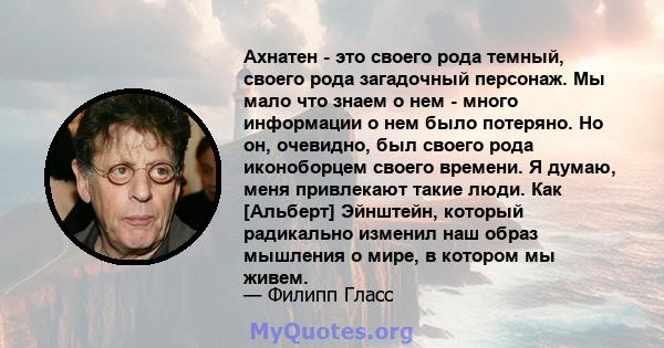 Ахнатен - это своего рода темный, своего рода загадочный персонаж. Мы мало что знаем о нем - много информации о нем было потеряно. Но он, очевидно, был своего рода иконоборцем своего времени. Я думаю, меня привлекают