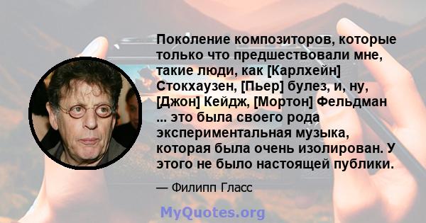 Поколение композиторов, которые только что предшествовали мне, такие люди, как [Карлхейн] Стокхаузен, [Пьер] булез, и, ну, [Джон] Кейдж, [Мортон] Фельдман ... это была своего рода экспериментальная музыка, которая была