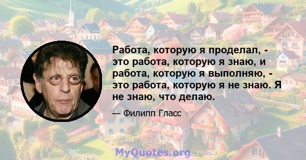 Работа, которую я проделал, - это работа, которую я знаю, и работа, которую я выполняю, - это работа, которую я не знаю. Я не знаю, что делаю.