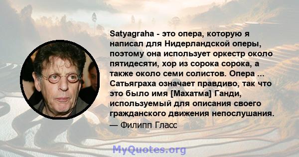 Satyagraha - это опера, которую я написал для Нидерландской оперы, поэтому она использует оркестр около пятидесяти, хор из сорока сорока, а также около семи солистов. Опера ... Сатьяграха означает правдиво, так что это