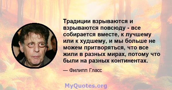 Традиции взрываются и взрываются повсюду - все собирается вместе, к лучшему или к худшему, и мы больше не можем притворяться, что все жили в разных мирах, потому что были на разных континентах.