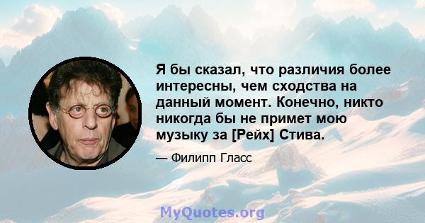 Я бы сказал, что различия более интересны, чем сходства на данный момент. Конечно, никто никогда бы не примет мою музыку за [Рейх] Стива.