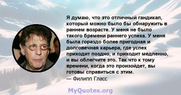 Я думаю, что это отличный гандикап, который можно было бы обнаружить в раннем возрасте. У меня не было такого бремени раннего успеха. У меня была гораздо более пригодная и долговечная карьера, где успех приходит поздно, 