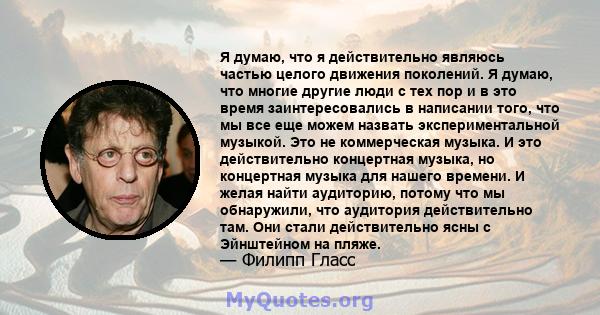 Я думаю, что я действительно являюсь частью целого движения поколений. Я думаю, что многие другие люди с тех пор и в это время заинтересовались в написании того, что мы все еще можем назвать экспериментальной музыкой.