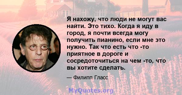 Я нахожу, что люди не могут вас найти. Это тихо. Когда я иду в город, я почти всегда могу получить пианино, если мне это нужно. Так что есть что -то приятное в дороге и сосредоточиться на чем -то, что вы хотите сделать.