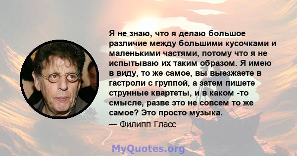 Я не знаю, что я делаю большое различие между большими кусочками и маленькими частями, потому что я не испытываю их таким образом. Я имею в виду, то же самое, вы выезжаете в гастроли с группой, а затем пишете струнные