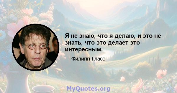 Я не знаю, что я делаю, и это не знать, что это делает это интересным.