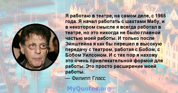 Я работаю в театре, на самом деле, с 1965 года. Я начал работать с шахтами Мабу, и в некотором смысле я всегда работал в театре, но это никогда не было главной частью моей работы. И только после Эйнштейна я как бы