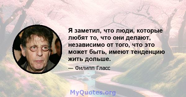 Я заметил, что люди, которые любят то, что они делают, независимо от того, что это может быть, имеют тенденцию жить дольше.