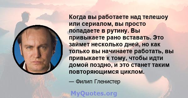 Когда вы работаете над телешоу или сериалом, вы просто попадаете в рутину. Вы привыкаете рано вставать. Это займет несколько дней, но как только вы начинаете работать, вы привыкаете к тому, чтобы идти домой поздно, и