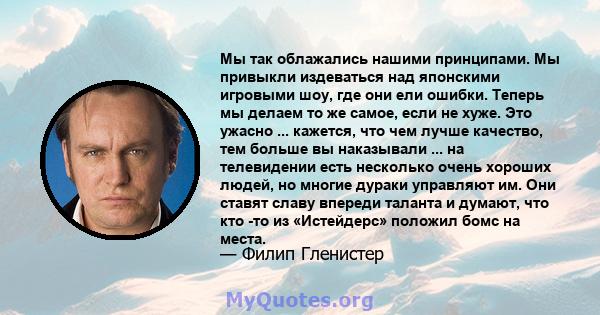 Мы так облажались нашими принципами. Мы привыкли издеваться над японскими игровыми шоу, где они ели ошибки. Теперь мы делаем то же самое, если не хуже. Это ужасно ... кажется, что чем лучше качество, тем больше вы