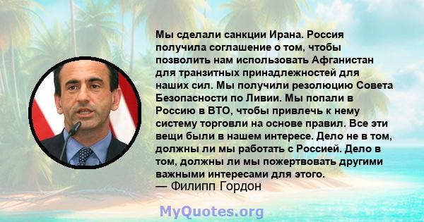 Мы сделали санкции Ирана. Россия получила соглашение о том, чтобы позволить нам использовать Афганистан для транзитных принадлежностей для наших сил. Мы получили резолюцию Совета Безопасности по Ливии. Мы попали в