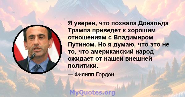 Я уверен, что похвала Дональда Трампа приведет к хорошим отношениям с Владимиром Путином. Но я думаю, что это не то, что американский народ ожидает от нашей внешней политики.