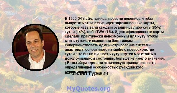 В 1933-34 гг. Бельгийцы провели перепись, чтобы выпустить этнические идентификационные карты, которые называли каждый руандийца либо хуту (85%) тутси (14%), либо TWA (1%). Идентификационные карты сделали практически