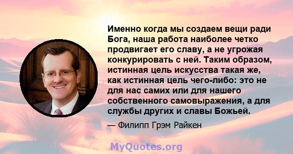 Именно когда мы создаем вещи ради Бога, наша работа наиболее четко продвигает его славу, а не угрожая конкурировать с ней. Таким образом, истинная цель искусства такая же, как истинная цель чего-либо: это не для нас