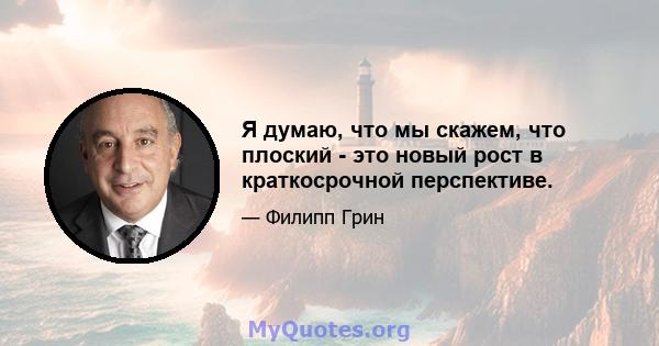 Я думаю, что мы скажем, что плоский - это новый рост в краткосрочной перспективе.