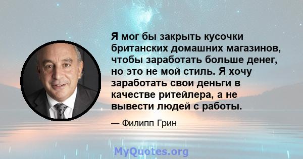 Я мог бы закрыть кусочки британских домашних магазинов, чтобы заработать больше денег, но это не мой стиль. Я хочу заработать свои деньги в качестве ритейлера, а не вывести людей с работы.