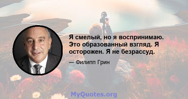 Я смелый, но я воспринимаю. Это образованный взгляд. Я осторожен. Я не безрассуд.