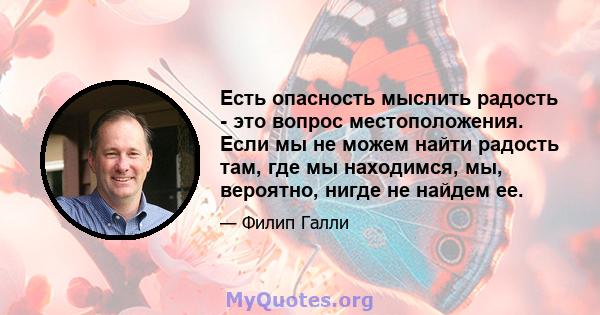 Есть опасность мыслить радость - это вопрос местоположения. Если мы не можем найти радость там, где мы находимся, мы, вероятно, нигде не найдем ее.