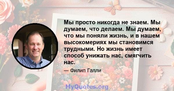 Мы просто никогда не знаем. Мы думаем, что делаем. Мы думаем, что мы поняли жизнь, и в нашем высокомериях мы становимся трудными. Но жизнь имеет способ унижать нас, смягчить нас.