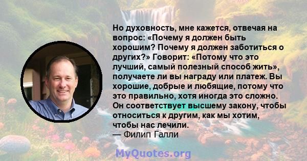 Но духовность, мне кажется, отвечая на вопрос: «Почему я должен быть хорошим? Почему я должен заботиться о других?» Говорит: «Потому что это лучший, самый полезный способ жить», получаете ли вы награду или платеж. Вы