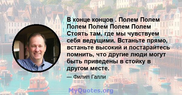 В конце концов . Полем Полем Полем Полем Полем Полем Стоять там, где мы чувствуем себя ведущими. Встаньте прямо, встаньте высокий и постарайтесь помнить, что другие люди могут быть приведены в стойку в другом месте.