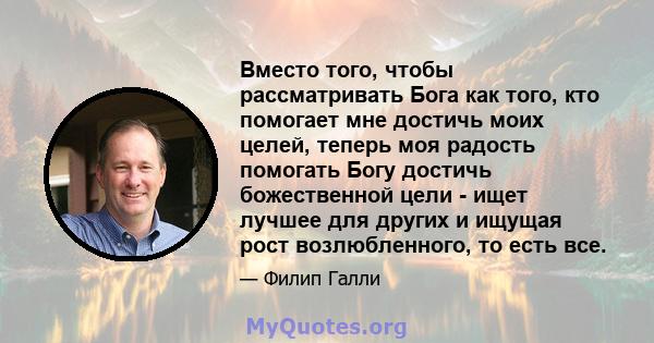 Вместо того, чтобы рассматривать Бога как того, кто помогает мне достичь моих целей, теперь моя радость помогать Богу достичь божественной цели - ищет лучшее для других и ищущая рост возлюбленного, то есть все.