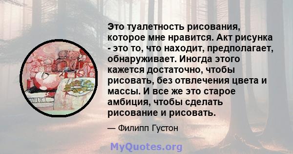 Это туалетность рисования, которое мне нравится. Акт рисунка - это то, что находит, предполагает, обнаруживает. Иногда этого кажется достаточно, чтобы рисовать, без отвлечения цвета и массы. И все же это старое амбиция, 