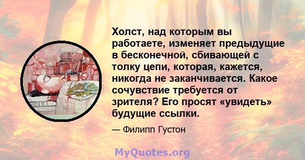 Холст, над которым вы работаете, изменяет предыдущие в бесконечной, сбивающей с толку цепи, которая, кажется, никогда не заканчивается. Какое сочувствие требуется от зрителя? Его просят «увидеть» будущие ссылки.