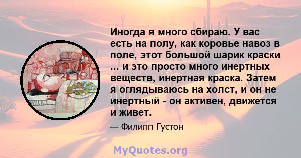 Иногда я много сбираю. У вас есть на полу, как коровье навоз в поле, этот большой шарик краски ... и это просто много инертных веществ, инертная краска. Затем я оглядываюсь на холст, и он не инертный - он активен,