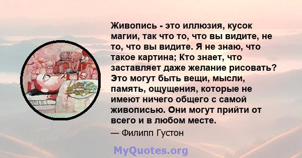 Живопись - это иллюзия, кусок магии, так что то, что вы видите, не то, что вы видите. Я не знаю, что такое картина; Кто знает, что заставляет даже желание рисовать? Это могут быть вещи, мысли, память, ощущения, которые