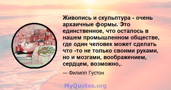 Живопись и скульптура - очень архаичные формы. Это единственное, что осталось в нашем промышленном обществе, где один человек может сделать что -то не только своими руками, но и мозгами, воображением, сердцем, возможно,.