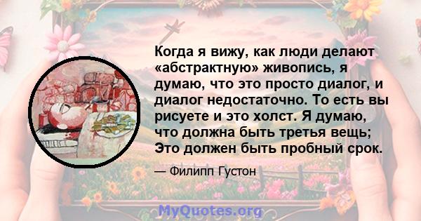 Когда я вижу, как люди делают «абстрактную» живопись, я думаю, что это просто диалог, и диалог недостаточно. То есть вы рисуете и это холст. Я думаю, что должна быть третья вещь; Это должен быть пробный срок.