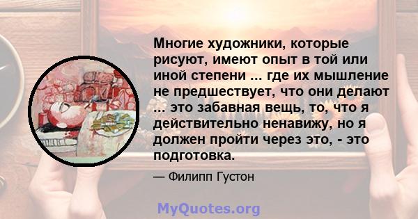 Многие художники, которые рисуют, имеют опыт в той или иной степени ... где их мышление не предшествует, что они делают ... это забавная вещь, то, что я действительно ненавижу, но я должен пройти через это, - это