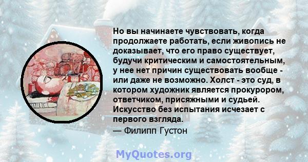 Но вы начинаете чувствовать, когда продолжаете работать, если живопись не доказывает, что его право существует, будучи критическим и самостоятельным, у нее нет причин существовать вообще - или даже не возможно. Холст -