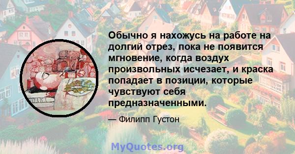 Обычно я нахожусь на работе на долгий отрез, пока не появится мгновение, когда воздух произвольных исчезает, и краска попадает в позиции, которые чувствуют себя предназначенными.