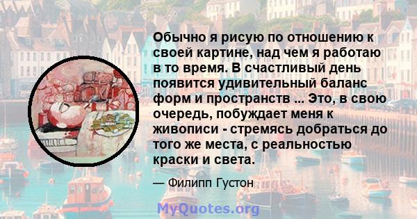 Обычно я рисую по отношению к своей картине, над чем я работаю в то время. В счастливый день появится удивительный баланс форм и пространств ... Это, в свою очередь, побуждает меня к живописи - стремясь добраться до