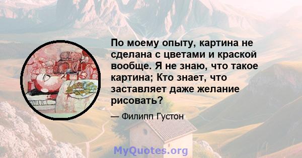 По моему опыту, картина не сделана с цветами и краской вообще. Я не знаю, что такое картина; Кто знает, что заставляет даже желание рисовать?