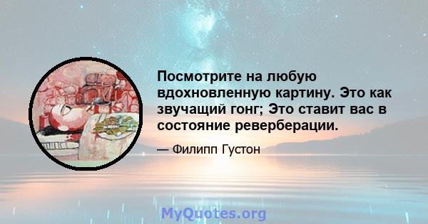 Посмотрите на любую вдохновленную картину. Это как звучащий гонг; Это ставит вас в состояние реверберации.