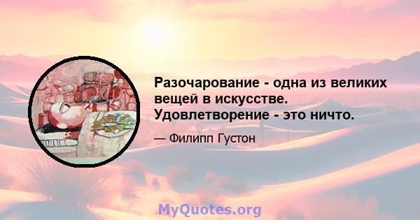 Разочарование - одна из великих вещей в искусстве. Удовлетворение - это ничто.