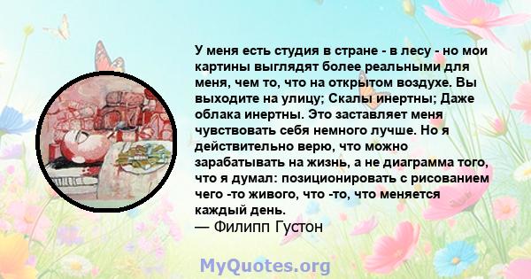 У меня есть студия в стране - в лесу - но мои картины выглядят более реальными для меня, чем то, что на открытом воздухе. Вы выходите на улицу; Скалы инертны; Даже облака инертны. Это заставляет меня чувствовать себя