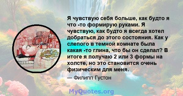 Я чувствую себя больше, как будто я что -то формирую руками. Я чувствую, как будто я всегда хотел добраться до этого состояния. Как у слепого в темной комнате была какая -то глина, что бы он сделал? В итоге я получаю 2